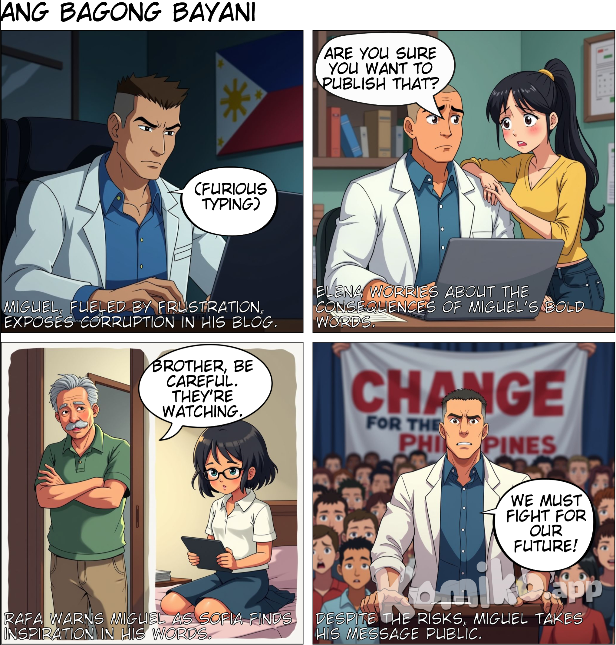 in a present day philippines. 1. Miguel (Rizal-inspired character) o A compassionate doctor and part-time writer with a strong sense of justice. He as a muscular body with buzz cut. He is also Charismatic, intelligent, and passionate, but somewhat reserved. He values education, is close to his family, and is committed to making change. and Elena Miguel's romantic partner, supportive yet apprehensive about his activism, knowing it could lead to danger. 3.	Rafa (inspired by Paciano Rizal) o	Background: Miguel’s older brother and his confidant. While Rafa shares his brother’s ideals, he is more cautious. 4.	Sofia (inspired by Rizal’s sisters) o	Background: Miguel’s younger sister, a student who looks up to him. o	Personality: Idealistic, driven, and outspoken. Her brother’s work inspires her to start her own advocacy in her community. 5.	Emilio (inspired by Andres Bonifacio) o	Background: A passionate activist who believes in more direct action. He’s part of a grassroots movement calling for radical change. o	Personality: Bold, quick-tempered, and highly persuasive. He wants Miguel to join his movement and take a more active, confrontational role. the scene starts with Miguel, visibly frustrated, writes a blog post about the corruption and inequality he witnesses. Elena, standing beside him, expresses concern, saying, “Are you sure you want to publish that? You know they’re watching.” 3.	Panel 3 - Support and Resistance Rafa warns Miguel about the potential consequences of his writing, while Sofia reads his blog with admiration, feeling inspired to act in her own way.