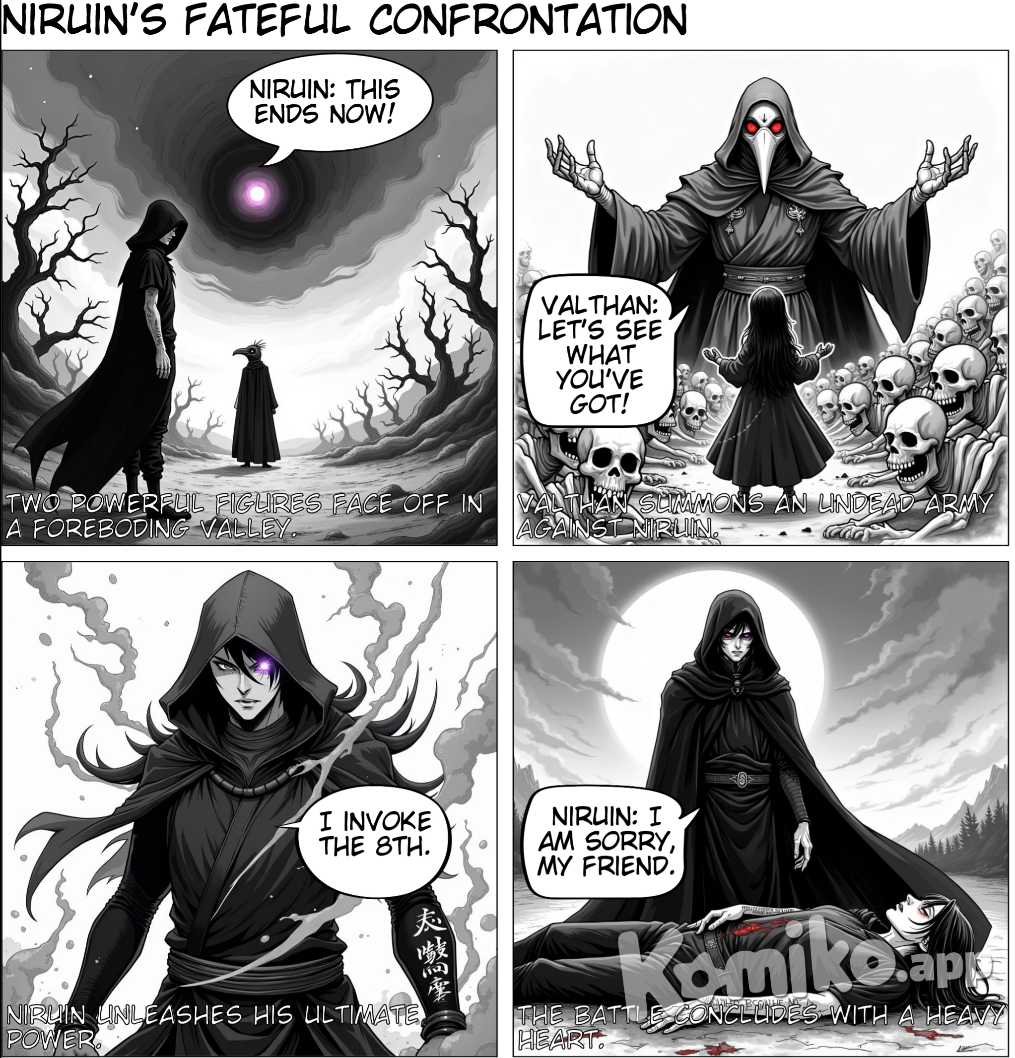 A strong wind was blowing within the valley of Nerathul, Niruin the black hooded figure was slowly going north towards the Selunian forest An overcast of clouds was muting the sun making the day look gloomy. After some time the wind stopped howling, Niruin slowly lifting his gaze with his purple eye glowing. Knowing who he would face.  "Niruin" - Said the calm yet intimidating plague doctor Valthan "I cannot allow you to do this Niruin, it is not of destiny's choice but yours, do not tamper with it" - Said Valthan while slowly exhaling through his mask  "Even though the Realm almost crumbled we held it together, and all of you achieved your goals. All of you even though scarred have something to hold on to." - Said Niruin as his voice slowly turned gained a growling tone. "Where is mine? Am I the only one that needs to live aimlessly? Does my sacrifice have to be the most impactful one? I've succumbed enough to this everlasting cycle and you my friend will not stop me." Said Niruin angrily Niruin slowly lifts his hood and slowly puts the palm of his hand on his left glowing eye The sky starts to twist and a massive eye is being created in the midst of the vortex in the clouds  Valthan the plague doctor lifts his hands and an army of ghouls and skeletons rise from the earth He was preparing for Niruin's trek across the valley  "Then let's see what you've got!" Shouted Valthan "This ends now!" Niruin's voice echoed Valthan lifted his hands and started chanting Niruin knew that Valthan was a powerful necromancer Summoning ghouls and skeletons from the ground With a flick of his hand, Niruin released a shockwave of pure force, sending the ghouls and skeletons flying. Niruin had no time to rest, for Valthan was upon him. Niruin blocked Valthan's attacks with his sword , but the lich's army was limitless. For every ghoul and skeleton Niruin dispatched, three more would take its place. Niruin had no choice but to retreat, but he couldn't. He couldn't turn back, not after everything he'd been through. "Give it up, Niruin. You can't defeat me. If you keep this up, you'll only get yourself killed. You're not thinking straight." Valthan said, but Niruin ignored him. Instead, he channeled his magic through the eye in the sky Slowly starting to levitate above, Valthan did not wait All of his undead army stopped and jumped towads Valthan Slowly creating a massive body of meat and bones with Valthans upper body protruding from its chest Niruin's eye in the sky started to glow bright purple, the eye of the Radeghast lineage giving him the ability to see the magic points of Valthan Niruin screamed " I will not let you have this Valthan!" Niruin whispers the words "I....Invoke...the....." A massive light comes from Niruin's location darkening the sky and crushing the mountains in the valley pushing them aside The titan slowly aims with its palms at Niruin whilst hes whispering the incantation All of the bodies that are inside the titan aim with their fingers Casting finger of death on Niruin  A hail of magic is going towards Niruin, he swiftly creates a barrier with his left hand holding all of them The barrier is cracking slowly and breaks But Niruin still holds the magic with his palm, the writings on his arm shine brighter and brighter Niruin is screaming as hes holding on to dear life. A massive explosion happens at Niruin.  "Zolvas....I am sorry....no one should live through this.....but this is the only way...." Says Valthan looking down at the place of impact And where Niruin fell. Valthan is sensing something, he slowly looks up. The giant eye of Radeghast is still active looking at him. The pupils starts to shrink and out of a sudden a massive black slice cuts down the giant Valthan falls down and as he looks through the smoke The silhouette of Niruin standing with one arm torn. And his right eye glowing with anger The black silhouette that is Niruin again whispers  "I.........invoke......the 8th." A massive surge of energy appears around Niruin competing with the horizon At that moment Valthan realized, Niruin was a good wizard he knew magic An exemplary conjurer and abconjurer, not many existed But there was one thing that was leagues above everyone else One thing that even the Gods are swaying away with their sights Niruins everlasting indomitable soul Which is lighting the whole valley and continent Slowly walking towards Valthan Valthan removes his broken mask, his black unfurl and his red eyes gaze upon certain death Niruin is still slowly walking towards him And the first time in ages Valthans heart bursts out of fear, knowing the outcome Wondering what will happen to Kayleena his beloved whom he protects inside a phylactery  As those thoughts come to mind Niruins steps out of a sudden cannot be heard And in the blink of an eye Niruin his silhouette with a ravenous glowing right eye looks upon Valthan from close One massive slice was made that day, that split the mountains and cut down everything in front of Niruin  Valthan now on the ground with his body cut across till his chest Breathing heavily looks upon the rising sun that is illuminating him As the sun rises a shadow appears over him, Niruin slowly lifts his right palm With his eye glowing and the writing on his arm still shining brightly Niruin is staring at Valthan and whispers "I am sorry my friend" And Valthan closes his eyes The last thing he remembers was Niruins footsteps fading away He had failed, he was not strong enough to stop Niruin. His beloved Kayleena was gone. He had tried so hard to save her, to protect her. But he was too weak, and now she was gone forever. As the sun rose higher and higher, Valthan opened his eyes one last time to see the sky. He thought back to his past, when he was alive and not a lich. How he met her, the love of his life, and how he had tried so hard to save her and make sure that she lived. He had failed her, and now he would die, never to see her again. Niruin stood over him, his right eye glowing bright purple, and his right arm covered in blood. Valthan knew he was finished. He closed his eyes and remembered the life he had once lived, the love he had once known, and the world he had once seen. As the sun rose higher and higher, the last thing Valthan saw was a dark figure walking away.
