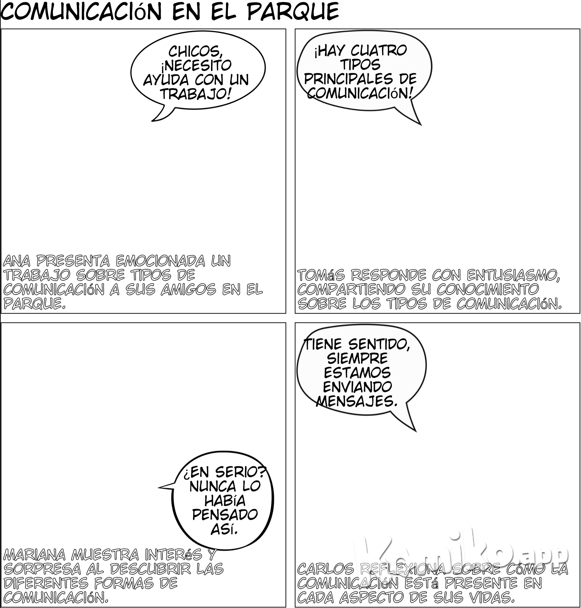 Escena 1: Introducción  Los amigos están sentados en una banca del parque. Ana saca un cuaderno mientras los demás la observan.  Ana: (emocionada) Chicos, tenemos que hacer un trabajo sobre los tipos de comunicación. ¡Pero necesito ayuda! ¿Alguien sabe cuántos tipos existen?  Tomás: (alzando la mano) ¡Yo lo sé! Hay cuatro tipos principales: comunicación verbal, no verbal, escrita y visual. Y podemos hacer una presentación increíble sobre eso.  Mariana: (curiosa) ¿En serio? Nunca había pensado en cuántas formas usamos para comunicarnos todos los días.  Carlos: (tranquilo) Yo tampoco, pero ahora que lo dices, tiene sentido. Todo el tiempo estamos enviando mensajes de una u otra forma.