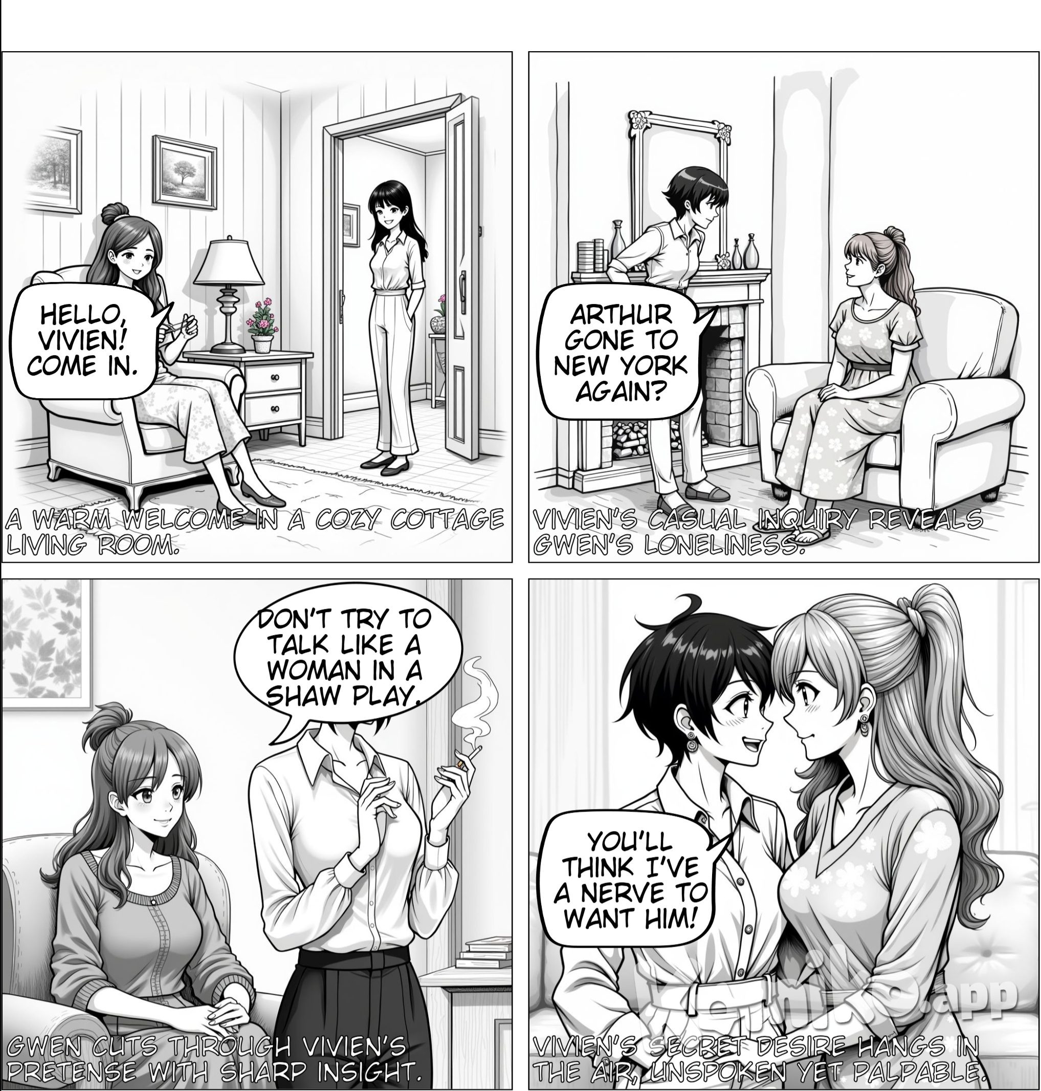 Panel 1: Cozy Living Room Background: A warm, inviting living room in a summer cottage in Camelot, Maine. Gwen sits comfortably in a big chair, darning socks, while Vivien stands in the doorway, smiling. Vivien: “Hello, Gwen!” Gwen: “Hello, Vivien! Come in.”  Panel 2: Lonely Moments Vivien enters and leans casually against the mantelpiece, looking playful. Vivien: “Arthur gone to New York again?” Gwen: “Yes, for over Sunday. And I’m lonely.”  Panel 3: The Pursuit of Love Vivien, now lighting a cigarette, looks thoughtful. Vivien: “It’s not the pursuit of art, it’s the pursuit of a man.” Gwen: “Don’t try to talk like a woman in a Shaw play. Just say you’re in love!”  Panel 4: Secrets and Longing Vivien grins mischievously, leaning closer to Gwen, who looks intrigued. Vivien: “You haven’t heard? Then I shan’t tell you.” Gwen: “But—why?” Vivien: “Because you’ll think I’ve a nerve to want him!”