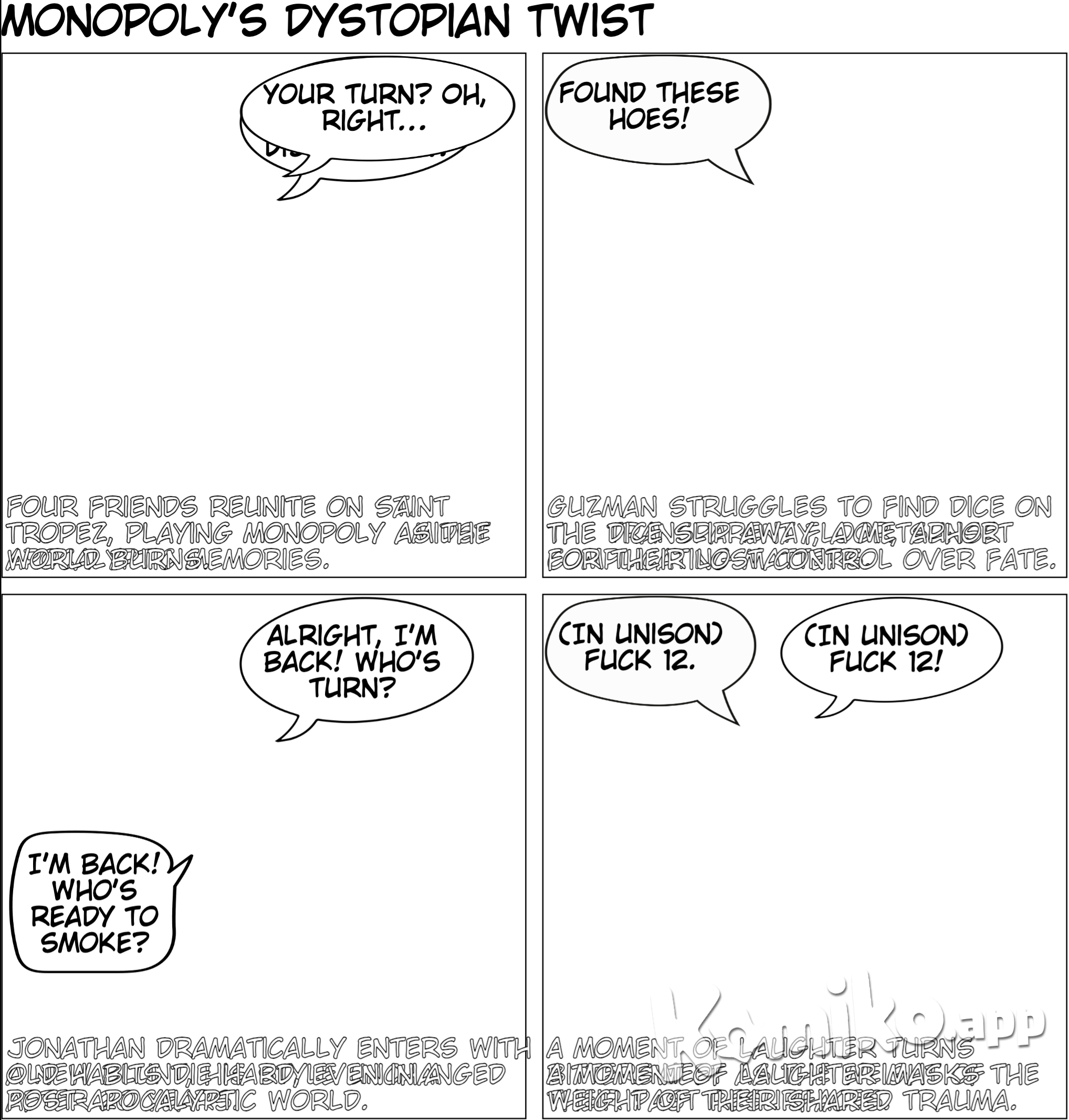 Four figurines assembled onto a cardboard square, going about their route at every roll of the dice. This odd conglomerate of pieces had begun to define and consume our night. As if basking in the sunset that beamed through the room's transparent glass walls, the small trinkets emitted a wicked reflection off of their tin skins. Although I had never been a fan of board games, especially this board game in particular, the easy-going nature of my companions and the beautiful yet familiar setting around me allowed me to feel a sense of ease and calm that had escaped me for years- maybe even since the last time we were all together on this Island. “Your turn,” Motioned Cesar as he handed me the dice. Snapping back into reality, I grabbed the dice from Cesar’s large leather-worn hands, briefly thinking about his hands and the two others as I studied their tired and worn faces. An interesting group as any, this ragtag group of intellectuals had found solace once more on the island of Saint Tropez. The feeling of calm settled deep into my stomach. Cesar takes a large rip out of his old vape mod and again out of the blunt being passed around the table. It was good to know that we had all kept up with our smoking habits even after all this time. Although Cesar had always been an avid nicotine user, the rest of us primarily chose to smoke marijuana. In a world full of agony, chaos, and destruction, the smell of a burning blunt and the smoke that filled our lungs with every puff had always exuded a timeless air of calm and nostalgia within all of us. This blunt was no different. Lost in thought, the dice slipped from my sweaty palms and thudded onto the game board, then onto Guzman’s lap. Guzman’s small wrinkled eyes moved from his typewriter to the transparent floor beneath us. A small semblance of annoyance etched itself on his olive features behind his bushy grey beard. Opposed to the thin hair on his head that he constantly shaved. His facial hair was thick, long, coarse, and sprinkled with grey wisdom amongst its brown color. In a grunt, Guzman reached out his hand towards the floor, struggling to find the dice in the rays of vibrant aqua and pristine white sand, permeating through the glass. The dice nestled against the glass like a chameleon, blending with its surroundings and escaping Guzman’s grasp. In the time that Guzman searched for the runaway dice, Cesar turned his large frame towards me and squinted through his thick glasses as the smoke trailed upwards from the blunt, “Guzman is always carrying around that typewriter with him, huh?” I laughed, “I’ve known Guzman for half of my life and it’s a rare sight when that typewriter leaves his side. My man’s is dedicated to his craft, to say the least.” Ending his long search for the dice, Guzman’s bald head popped up from underneath the table. “Found these hoes!” he exclaimed as he lugged his wiry frame back onto the wooden chair. I laughed to myself, Guzman had always had such an eloquent way with words, both orally and in scripture. Unlike my other two companions, I had known Guzman before my initial arrival to St. Tropez. Although it seemed like a lifetime ago, the deep friendship we shared before the world collapsed still rang true. As Guzman handed me back the dice, the wooden door to the den clanged open from a kick of a size nine Nike Cortez. Wobbling in, as if struggling with the weight of his head and his overly large baseball cap, Jonathan strutted in from the other room into our den made entirely of transparent glass. His familiar blue sports jersey clashing with the orange hue of the setting sun beaming through the transparent walls. I guess even after twenty years and a whole lot of life some people’s style never changes. “Alright I’m back and I finished rolling the next blunt!” He beamed as he joined us around the game board and held the new blunt aloft, “Whose turn is it?” “Apollo’s” replied Cesar as he ashed and disposed of the roach we were smoking prior, “but he is taking forever to roll the dice like usual.” Hoping to instigate one of our classic verbal bouts for the sole purpose of entertainment, I hurled a quick jab into the crowd, “Look, my bad. It’s just so easy to get distracted by Jonathan’s big ol head. It’s so big it even managed to block out the sun and one of the most beautiful sunsets I have ever seen. ” Jonathan, one to never miss an opportunity to clap back, responds, “Shut-up chicken legs. At least I’m not a 42-year-old that still looks like they haven’t hit puberty yet. Now hit this shit ”as he sparked the new blunt. “My charm is timeless.” I quipped as I grasped the blunt and brought it to my lips to take a large draw. He isn’t entirely wrong. I inhaled deeply, allowing the smoke to overtake my mouth and lungs. It had been twenty-two years since the last time we were all at St. Tropez together and throughout twenty-two years my perennial babyface had stayed more or less cherubic. Lacking a rugged jawline, significant wrinkles and the ability to grow a full beard, the only indicator of my middle age was apparent through my long strands of thick grey hair. Strands of hair that in my youth always groomed short, combed, and above all else, pitch black, now rested in long gray waves cascading past my ears. I released the smoke from my lungs as I rolled the dice from my hands in the same motion. They thud once again on the gameboard, tumbling to a stop, showing thefaces of two sixes. “Fuck 12”,all muttered in unison as if natural instinct. . A burst of rare hearty laughter escaped us all as we realized that after all these years some customs never change. The emergence of our old phrase that we used to mock and belittle the oppressive law enforcement that helped destroy our world made me realize that we were, in some ways, the same eighteen-year-olds that arrived on this island long ago. The same twenty-year-old’s that embarked into the world with eyes full of optimism and drive. Leaving this island for the last time. But as we sat here again in St. Tropez exactly twenty years after our departure, our eyes were dulled by something even beneath our laughter. A distinct aura of lonely remembrance clung around our eyes at all times, like a cloak that we could never take off. Our laughter faded into the sadness that constantly surrounded us. Betrayed, battered, and broken just like the world around us, we sat around this table as four old men. Four lonely men that had lost all of the people they loved. Four broken old men that had lost their will to live. Four desperate old men that saw the world crumble before their eyes. All that remained of the world we knew was this Island and the memories we carried. The island of St. Tropez. An island that started as our palace of freedom and solace as the realm of adulthood opened to us, was now our prison of regret in which we faced the failures of the world and ourselves. Yet, in the face of everlasting despair and the end of humanity, we continued along with our lives like the four pieces of the Monopoly game board that adorned our wooden table. The game itself, a cruel reminder of the evils that destroyed countless lives and civilization as we knew it. In the wake of the destructive spread of capitalism and expansion of a global economy based on war after the COVID-19 pandemic, it wasn’t long after we left St. Tropez in the year 2020 that the world around the Island began to destroy itself. Now with the world and our souls destroyed we sit here every day trying to forget. Trying to forget the pain that coursed through our hearts as we buried our first loved one on this island. Trying to forget the carelessness of world leaders and dirty capitalists with the lives of innocent people as they sent everyone back to work despite the warnings of countless medical researchers and experts. Trying to forget the spread of war and fear by white supremacists as they hit the streets in masses and armed themselves in order to combat a virus. Trying to forget the anger as we saw our black and brown brothers and sisters be slaughtered in the streets by the same law enforcement that was “sworn to protect”. It was impossible to forget. With every roll of the dice, We were reminded with every movement of the four pieces that the money and greed of the 1%’ ers destroyed the world. Yet there was nothing we could do. Then or now. There was never anything we could do to save this world no matter how optimistic, driven, and talented we were when we left this island. We left this island with a purpose. Having discovered the only known cure for COVID-19 during our four years here, we embarked from the island of St. Tropez as free men, attempting to save the world from its own demise. We returned as failures and prisoners. It turned out that those who really ruled the world did not want a cure. They wanted the virus to spread and kill as many black and brown bodies through disproportionately low-income neighborhoods across the world. We held the key to saving billions– no trillions of lives. Yet, they refused. Why? To continue their iron grasp on the world through money and greed. To continue to drain the world and its people from its life and resources. To continue to systematically and violently oppress our people. It wasn’t COVID-19 that destroyed our world but Capitalism. And we as humanity allowed it to happen as we let the rich spread the sinister specter of capitalism throughout the world under the guise of “freedom” and “democracy”. Laying the groundwork for humanity’s destruction with the spread of the modern capitalistic system that blinded us with the commercialization and consumption of everything. We were never meant to survive this system. Onlythe rich were meant to survive. Our captors never fail to remind us of this every day. We left this island together as four optimistic men ready to take down the virus that was destroying the world. Heading in four different directions, with four different copies of the cure that would save the world We went to the remaining leaders of the crumbling world with our cure and proposal but were ridiculed and mocked for refusing to monetize it. We were returned by the world leaders as four old men, broken and in chains to the island of St.Tropez. Forced to play Monopoly as a cruel reminder of our failures. Reminding us constantly that we are defeated husks of younger selves. Defeated not by COVID-19 and the destruction brought by the disease, but by the disease of corporate and capitalist greed. The evil, disgusting, and cruel virus known as capitalism. Guzman rolled the dice next. Betrayed, battered, and broken just like the world around us, we sat around this table as four old men. Four figurines assembled around a wooden square, going about their daily routine at every roll of the dice. Four lonely men that had lost all of the people they loved. Four broken old men that had lost their will to live. Four desperate old men that saw the world crumble before their eyes. Four prisoners that failed the world. Or had the world failed us? All that remains of the world we know is this Island and the memories we carry. The beautiful island prison of St. Tropez.