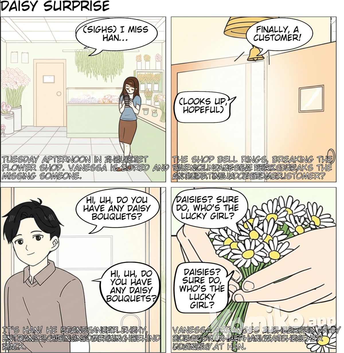 Panel 1  Setting: Inside a brightly lit, slightly cluttered flower shop. Bouquets line the walls, and loose flowers are in buckets. Vanessa, with a bored expression, leans against the counter, scrolling on her phone. Visuals: Focus on the empty space in the shop, emphasizing the lack of customers. Caption: Tuesday afternoon. Slow as snails. Vanessa (thought bubble): Ugh, I miss Han... Panel 2  Setting: Same as Panel 1. The bell above the door jingles. Vanessa looks up, a flicker of hope in her eyes. Visuals: Focus on the door and the sound of the bell. Sound Effect: Jingle! Vanessa: (Slightly more cheerful now) Finally, a customer! Panel 3  Setting: Same as Panel 1. Han is standing just inside the door, holding a hand behind his back. Vanessa is looking at him expectantly. Visuals: Han looks slightly sheepish but with a warm smile. Han: Hi, uh, do you have any daisy bouquets? Panel 4  Setting: Same as Panel 1. Vanessa is arranging a small, cheerful daisy bouquet. Han watches her with a soft expression.  Visuals: Close-up on Vanessa's hands as she works, interspersed with glances at Han.  Vanessa: Daisies? Sure do, who's the lucky girl?  Panel 5  Setting: Same as Panel 1. Vanessa is handing the bouquet to him. Visuals: A wider shot showing both of them. Han: Heh, she's the best. Panel 6  Setting: Same as Panel 1. Han has moved closer to Vanessa. He then gives the daisey bouquet to Vanessa. Visuals: The Daisy Bouquet is given to her Han: Here, I miss you. Panel 7  Setting: Close-up on Vanessa's face. She is touched. Visuals: She smiles. Vanessa: Aw, Han. I miss you too! Panel 8  Setting: Same as Panel 1. They hug. Visuals: They are hugging. Vanessa (thought bubble): Guess my shift just got a whole lot better. Notes:  Art Style: Keep it light and expressive. Facial Expressions: Pay attention to the change in Vanessa's facial expressions from bored to hopeful to happy. Han should look genuinely affectionate. Color Palette: Bright and cheerful, reflecting a flower shop. Pacing: The initial panels are slower to establish the boredom, while the later panels move faster as the interaction progresses.