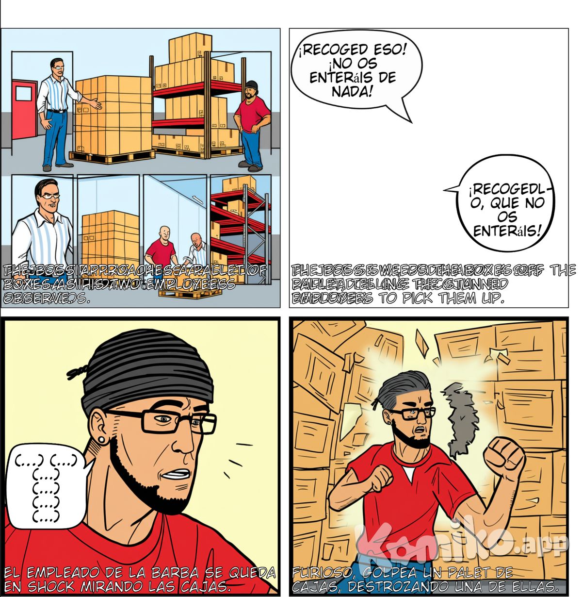 Haz 6 viñetas. almacen de mercancias. El jefe es un hombre alto, pelo moreno, con gafas, camisa blanca de rayas azules y pantalon vaquero, piel blanca. Hay dos empleados que visten con camiseta roja, y pantalon largo azul. Uno de ellos es calvo sin gafas,piel blanca y el otro sin gafas es de pelo moreno rapado con un gorro de lana negro puesto, con barba negra perfilada y con un piercing de plata en el labio. El jefe se acerca a un palet con cajas de carton flejadas y tira todas las cajas al suelo ante la mirada atónita de sus dos mozos de almacén. Acto seguido se va y dice que lo recojan que no se enteran. El hombre de barba se queda en shock durante 2 minutos mirando las cajas en el suelo. Acto seguido sin el jefe en escena, el de barba hace aspamientos de brazos y le pega un puñetazo a otro palet con cajas de carton rompiendo con su puño una caja de carton. En la última viñeta se ve al hombre de barba perfilada y gorro negro en una mutua que ha ido a darse de baja. Hay 3 personajes.
