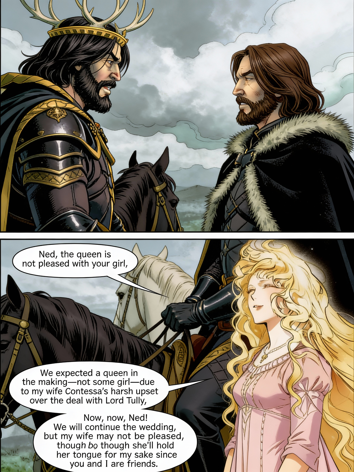 In Game of Thrones, Robert talks to Ned Stark about his daughter, Sansa Stark. "Ned, the queen is not pleased with your girl."
"What?'' Ned is shocked by this.
"When we sent that proposal to end that imposter claim to the throne, we expected a queen in making. Not some girl." Robert spoke honestly as his wife, Contessa, was upset that their deal was agreeable when they asked Lord Tully for help. She spoke harshly about it.
"Robert..." Ned pleaded.
"Now, now, Ned!" He laughed as he spoke, "We will continue the wedding, but my wife may not be pleased, but she'll hold her tongue for the sake of me since you and I are friends."